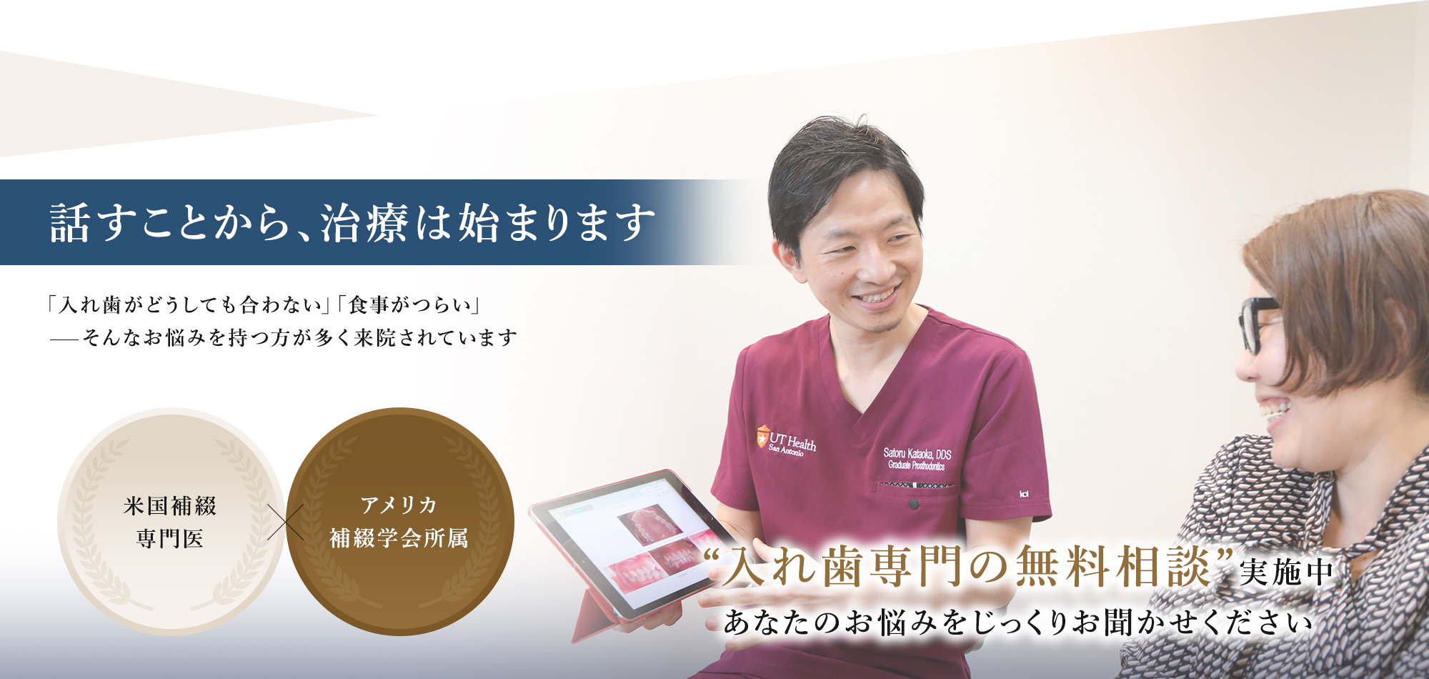 話すことから、治療は始まります 「入れ歯がどうしても合わない」「食事がつらい」そんなお悩みを持つ方が多く来院されています “入れ歯専門の無料相談”実施中あなたのお悩みをじっくりお聞かせください 米国補綴 専門医 アメリカ 補綴学会所属