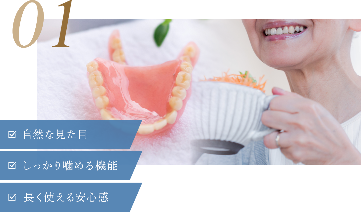 天然の歯のような見た目と使い心地を追求 01 自然な見た目 しっかり噛める機能 長く使える安心感