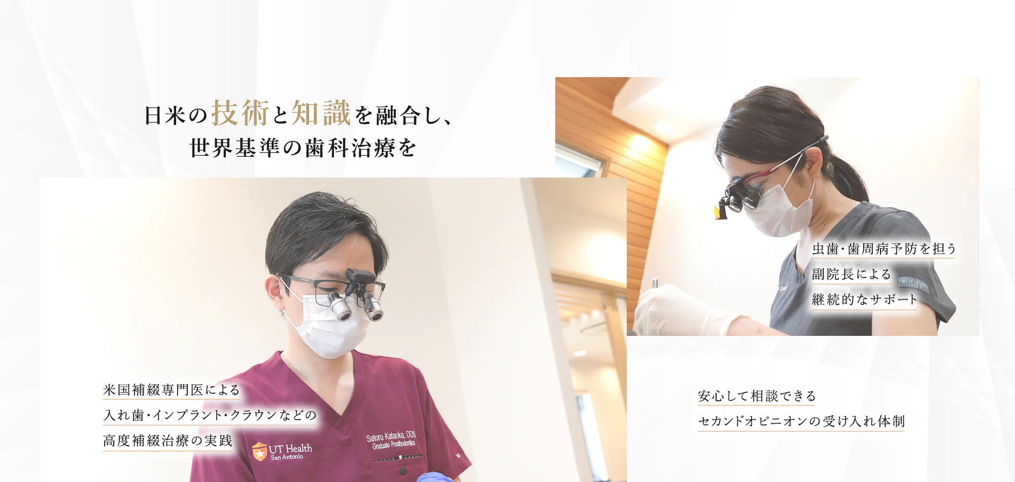 日米の技術と知識を融合し、 世界基準の歯科治療を 虫歯・歯周病予防を担う 副院長による 継続的なサポート 米国補綴専門医による 入れ歯・インプラント・クラウンなどの 高度補綴治療の実践 安心して相談できる セカンドオピニオンの受け入れ体制