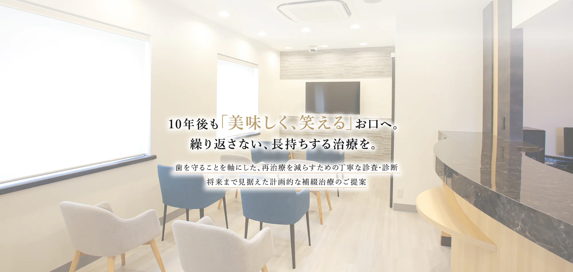 10年後も「美味しく、笑える」お口へ。繰り返さない、長持ちする治療を。歯を守ることを軸にした、再治療を減らすための丁寧な診査・診断 将来まで見据えた計画的な補綴治療のご提案